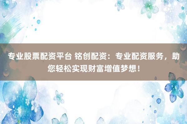 专业股票配资平台 铭创配资：专业配资服务，助您轻松实现财富增值梦想！
