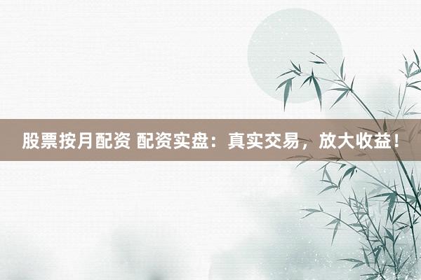 股票按月配资 配资实盘：真实交易，放大收益！