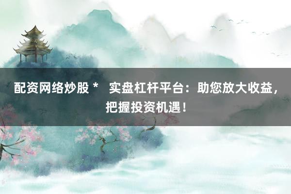 配资网络炒股 *   实盘杠杆平台：助您放大收益，把握投资机遇！
