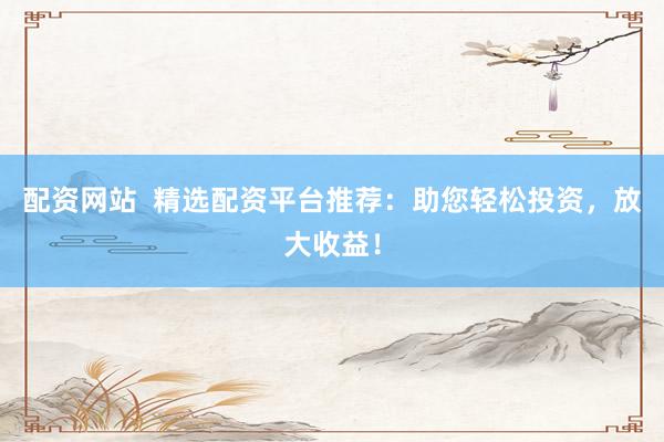 配资网站  精选配资平台推荐：助您轻松投资，放大收益！