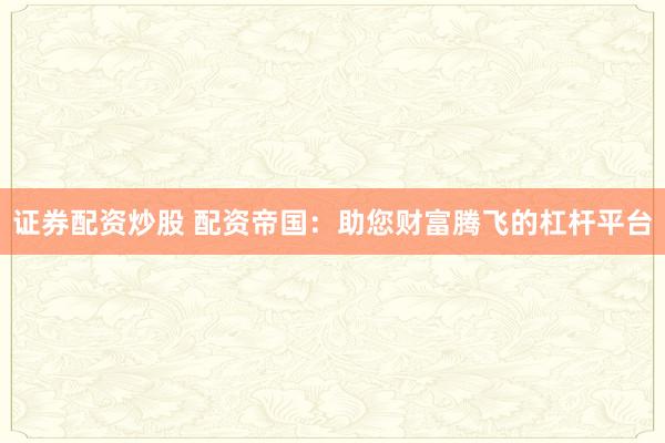 证券配资炒股 配资帝国：助您财富腾飞的杠杆平台