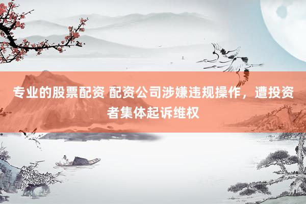 专业的股票配资 配资公司涉嫌违规操作，遭投资者集体起诉维权