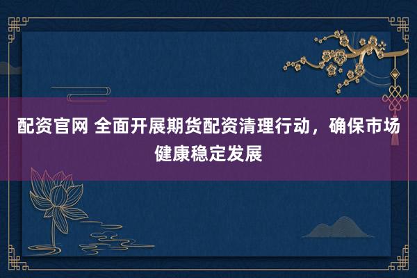 配资官网 全面开展期货配资清理行动，确保市场健康稳定发展