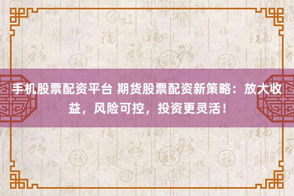 手机股票配资平台 期货股票配资新策略：放大收益，风险可控，投资更灵活！