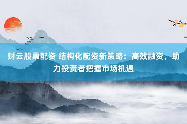 财云股票配资 结构化配资新策略：高效融资，助力投资者把握市场机遇