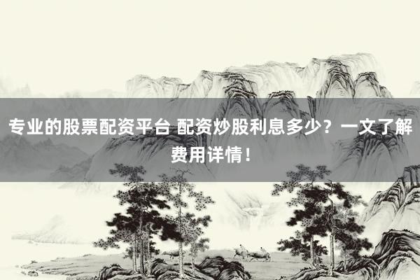 专业的股票配资平台 配资炒股利息多少？一文了解费用详情！