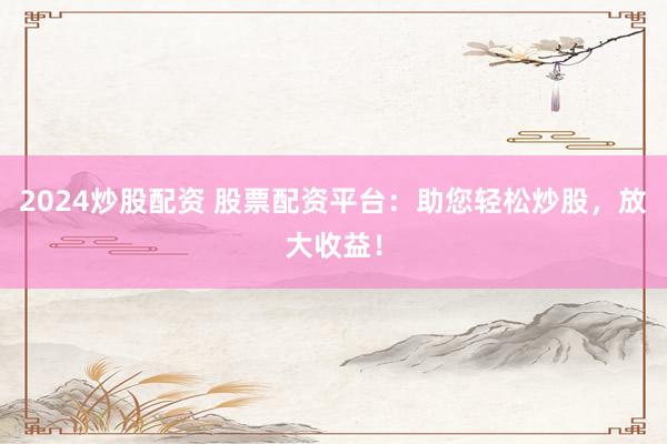 2024炒股配资 股票配资平台：助您轻松炒股，放大收益！