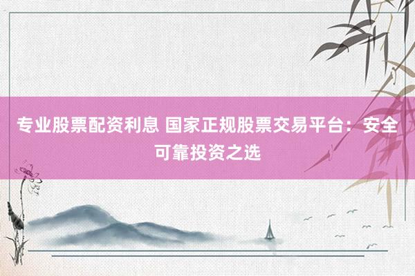 专业股票配资利息 国家正规股票交易平台：安全可靠投资之选