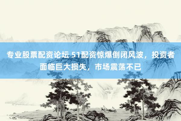 专业股票配资论坛 51配资惊爆倒闭风波，投资者面临巨大损失，市场震荡不已