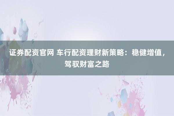 证券配资官网 车行配资理财新策略：稳健增值，驾驭财富之路