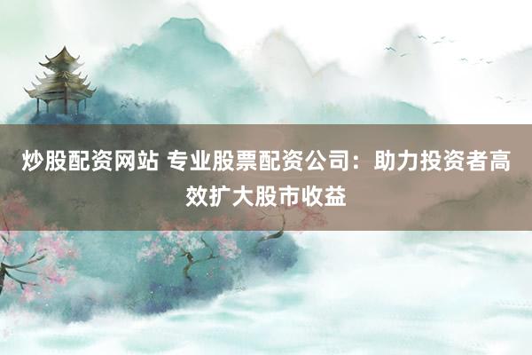 炒股配资网站 专业股票配资公司：助力投资者高效扩大股市收益