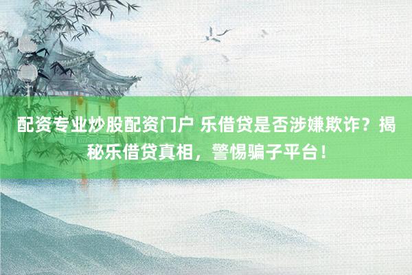 配资专业炒股配资门户 乐借贷是否涉嫌欺诈？揭秘乐借贷真相，警惕骗子平台！