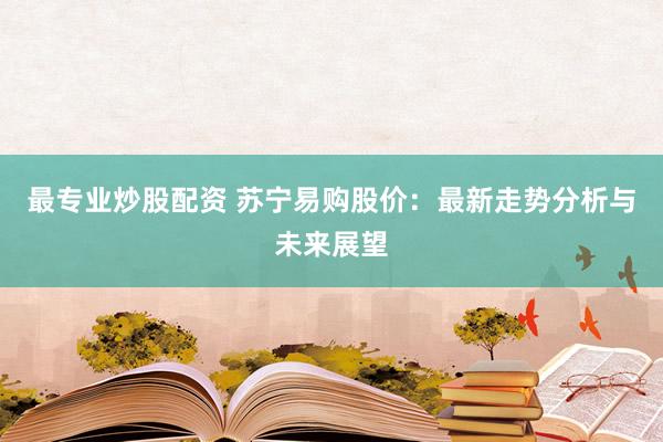 最专业炒股配资 苏宁易购股价：最新走势分析与未来展望