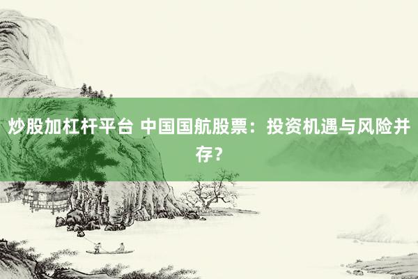 炒股加杠杆平台 中国国航股票：投资机遇与风险并存？