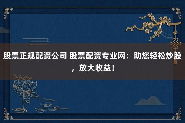 股票正规配资公司 股票配资专业网：助您轻松炒股，放大收益！