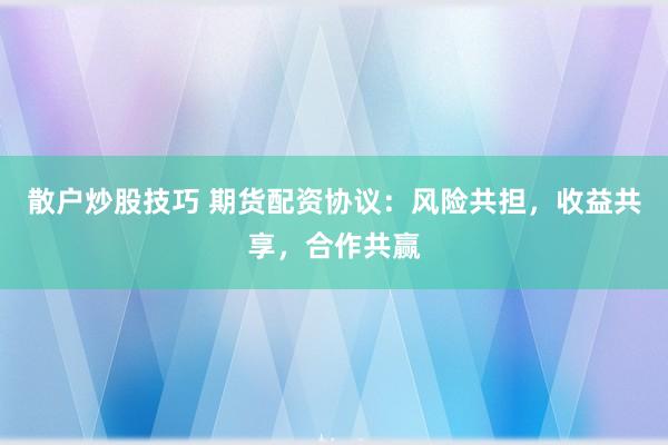 散户炒股技巧 期货配资协议：风险共担，收益共享，合作共赢
