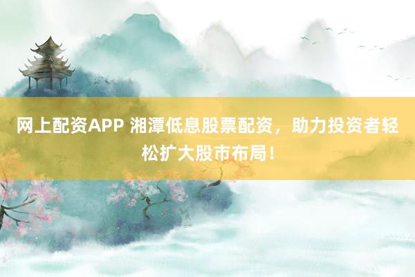 网上配资APP 湘潭低息股票配资，助力投资者轻松扩大股市布局！