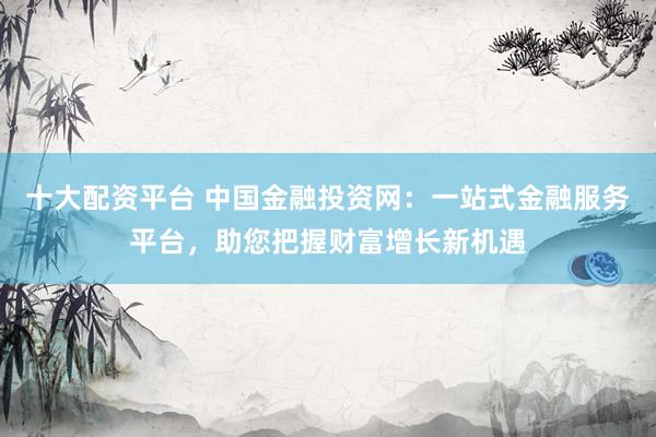 十大配资平台 中国金融投资网：一站式金融服务平台，助您把握财富增长新机遇