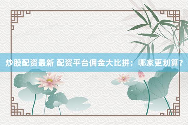 炒股配资最新 配资平台佣金大比拼：哪家更划算？