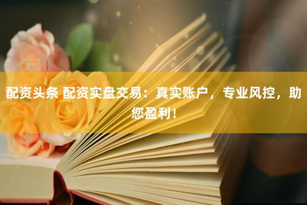 配资头条 配资实盘交易：真实账户，专业风控，助您盈利！