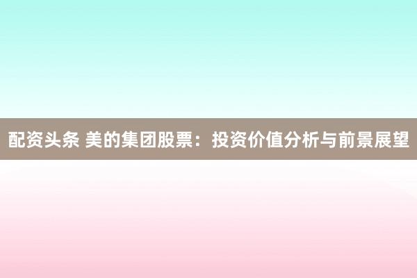 配资头条 美的集团股票：投资价值分析与前景展望
