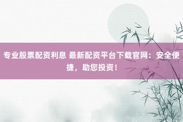 专业股票配资利息 最新配资平台下载官网：安全便捷，助您投资！