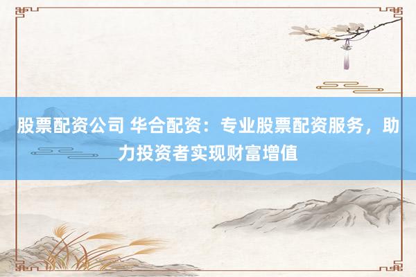 股票配资公司 华合配资：专业股票配资服务，助力投资者实现财富增值