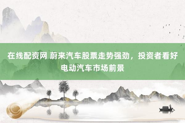 在线配资网 蔚来汽车股票走势强劲，投资者看好电动汽车市场前景
