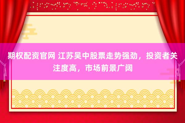 期权配资官网 江苏吴中股票走势强劲，投资者关注度高，市场前景广阔