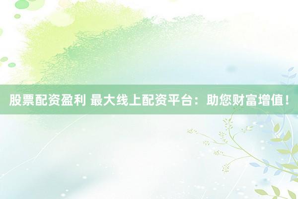 股票配资盈利 最大线上配资平台：助您财富增值！