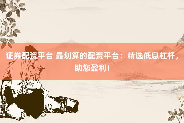 证券配资平台 最划算的配资平台：精选低息杠杆，助您盈利！