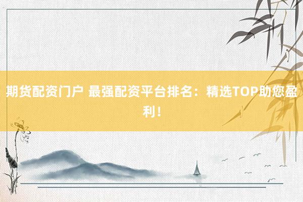 期货配资门户 最强配资平台排名：精选TOP助您盈利！