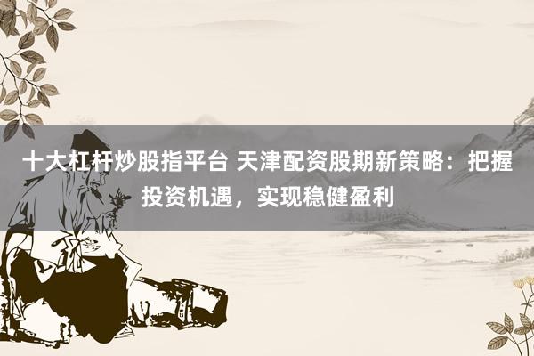 十大杠杆炒股指平台 天津配资股期新策略：把握投资机遇，实现稳健盈利
