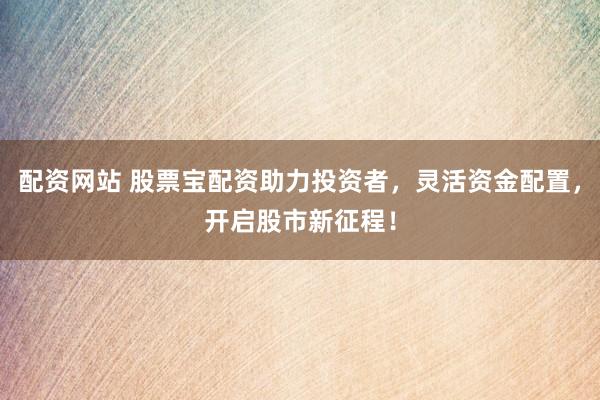 配资网站 股票宝配资助力投资者，灵活资金配置，开启股市新征程！