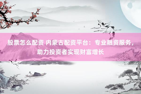 股票怎么配资 内蒙古配资平台：专业融资服务，助力投资者实现财富增长