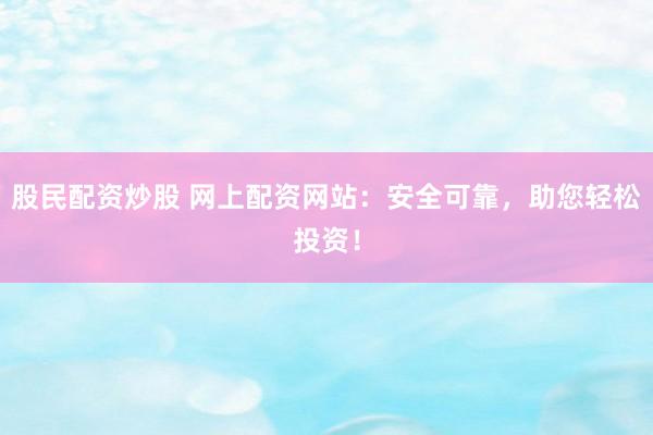 股民配资炒股 网上配资网站：安全可靠，助您轻松投资！