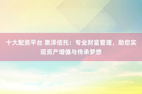 十大配资平台 惠泽信托：专业财富管理，助您实现资产增值与传承梦想