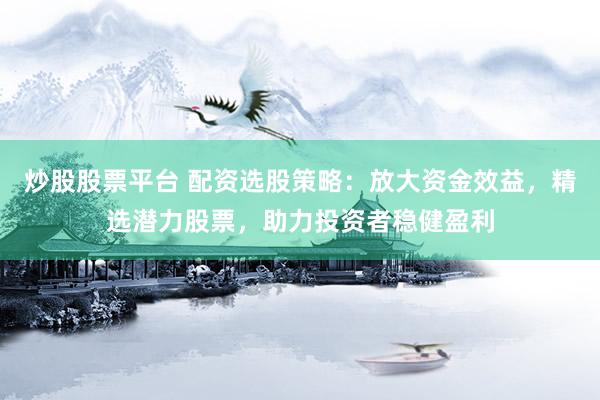 炒股股票平台 配资选股策略：放大资金效益，精选潜力股票，助力投资者稳健盈利