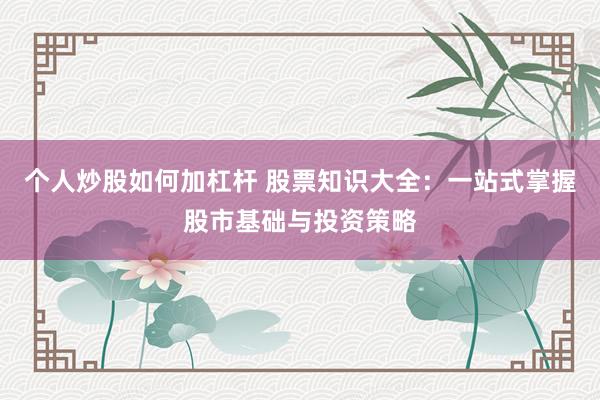 个人炒股如何加杠杆 股票知识大全：一站式掌握股市基础与投资策略