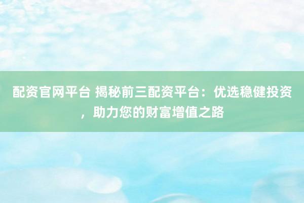 配资官网平台 揭秘前三配资平台：优选稳健投资，助力您的财富增值之路