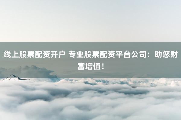 线上股票配资开户 专业股票配资平台公司：助您财富增值！