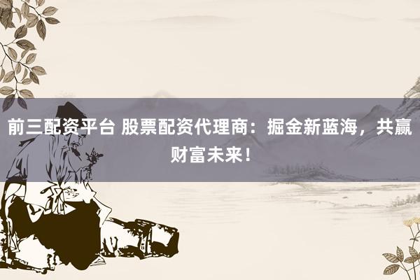 前三配资平台 股票配资代理商：掘金新蓝海，共赢财富未来！