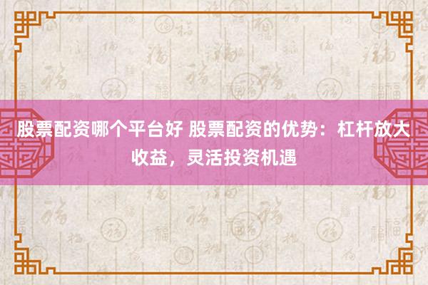 股票配资哪个平台好 股票配资的优势：杠杆放大收益，灵活投资机遇