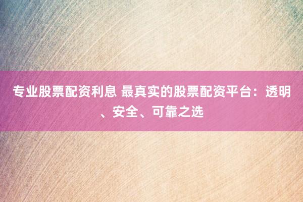 专业股票配资利息 最真实的股票配资平台：透明、安全、可靠之选