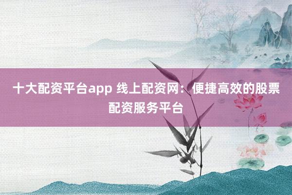 十大配资平台app 线上配资网：便捷高效的股票配资服务平台