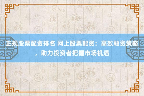 正规股票配资排名 网上股票配资：高效融资策略，助力投资者把握市场机遇