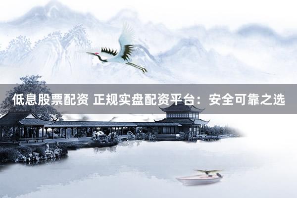 低息股票配资 正规实盘配资平台：安全可靠之选