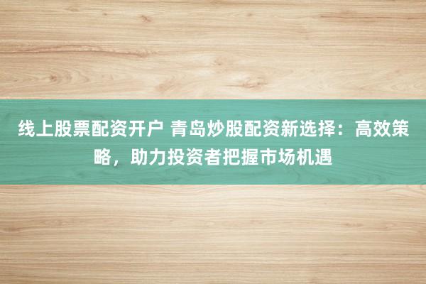 线上股票配资开户 青岛炒股配资新选择：高效策略，助力投资者把握市场机遇