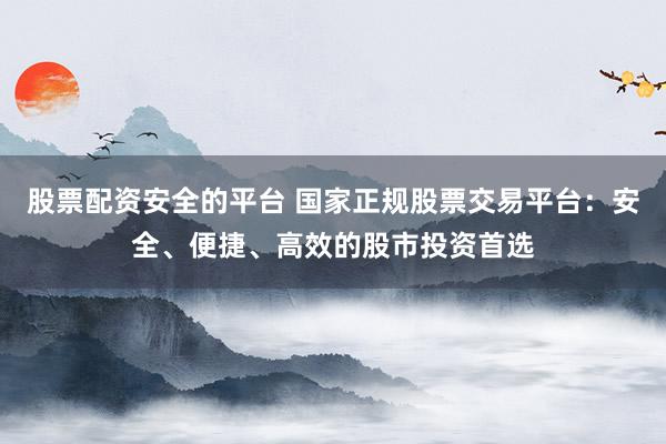 股票配资安全的平台 国家正规股票交易平台：安全、便捷、高效的股市投资首选