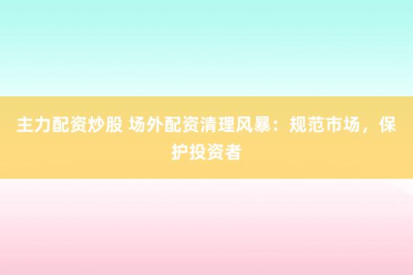 主力配资炒股 场外配资清理风暴：规范市场，保护投资者